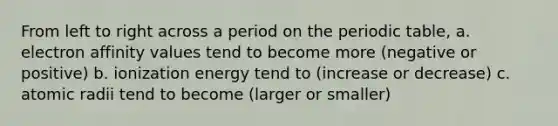 From left to right across a period on the periodic table, a. electron affinity values tend to become more (negative or positive) b. ionization energy tend to (increase or decrease) c. atomic radii tend to become (larger or smaller)