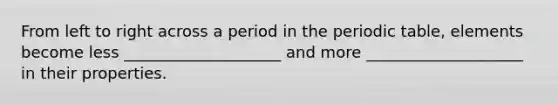 From left to right across a period in the periodic table, elements become less ____________________ and more ____________________ in their properties.