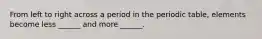 From left to right across a period in the periodic table, elements become less ______ and more ______.