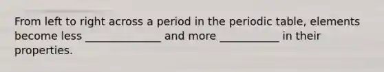 From left to right across a period in <a href='https://www.questionai.com/knowledge/kIrBULvFQz-the-periodic-table' class='anchor-knowledge'>the periodic table</a>, elements become less ______________ and more ___________ in their properties.