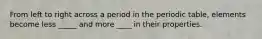From left to right across a period in the periodic table, elements become less _____ and more ____ in their properties.