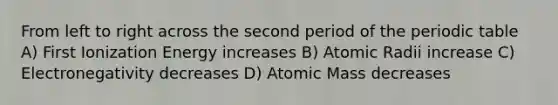 From left to right across the second period of the periodic table A) First Ionization Energy increases B) Atomic Radii increase C) Electronegativity decreases D) Atomic Mass decreases