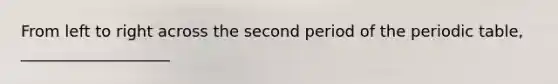 From left to right across the second period of <a href='https://www.questionai.com/knowledge/kIrBULvFQz-the-periodic-table' class='anchor-knowledge'>the periodic table</a>, ___________________
