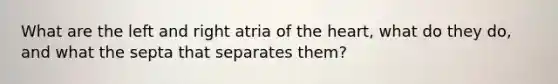 What are the left and right atria of the heart, what do they do, and what the septa that separates them?