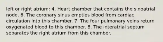 left or right atrium: 4. Heart chamber that contains the sinoatrial node. 6. The coronary sinus empties blood from cardiac circulation into this chamber. 7. The four pulmonary veins return oxygenated blood to this chamber. 8. The interatrial septum separates the right atrium from this chamber.