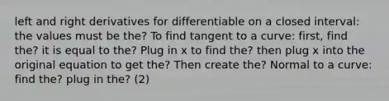 left and right derivatives for differentiable on a closed interval: the values must be the? To find tangent to a curve: first, find the? it is equal to the? Plug in x to find the? then plug x into the original equation to get the? Then create the? Normal to a curve: find the? plug in the? (2)