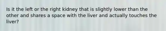 Is it the left or the right kidney that is slightly lower than the other and shares a space with the liver and actually touches the liver?