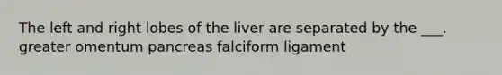 The left and right lobes of the liver are separated by the ___. greater omentum pancreas falciform ligament