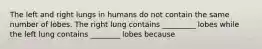 The left and right lungs in humans do not contain the same number of lobes. The right lung contains _________ lobes while the left lung contains ________ lobes because