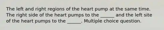 The left and right regions of the heart pump at the same time. The right side of the heart pumps to the ______ and the left site of the heart pumps to the ______. Multiple choice question.