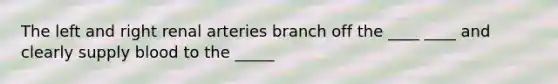 The left and right renal arteries branch off the ____ ____ and clearly supply blood to the _____