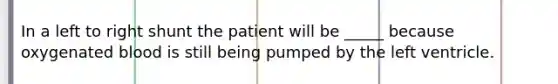 In a left to right shunt the patient will be _____ because oxygenated blood is still being pumped by the left ventricle.