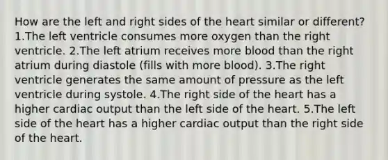 How are the left and right sides of the heart similar or different? 1.The left ventricle consumes more oxygen than the right ventricle. 2.The left atrium receives more blood than the right atrium during diastole (fills with more blood). 3.The right ventricle generates the same amount of pressure as the left ventricle during systole. 4.The right side of the heart has a higher cardiac output than the left side of the heart. 5.The left side of the heart has a higher cardiac output than the right side of the heart.