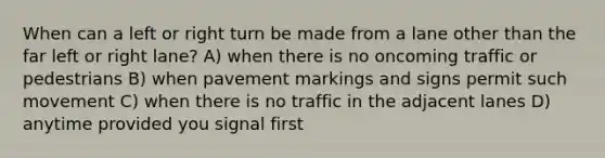 When can a left or right turn be made from a lane other than the far left or right lane? A) when there is no oncoming traffic or pedestrians B) when pavement markings and signs permit such movement C) when there is no traffic in the adjacent lanes D) anytime provided you signal first