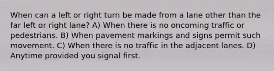 When can a left or right turn be made from a lane other than the far left or right lane? A) When there is no oncoming traffic or pedestrians. B) When pavement markings and signs permit such movement. C) When there is no traffic in the adjacent lanes. D) Anytime provided you signal first.