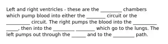 Left and right ventricles - these are the _________ chambers which pump blood into either the ________ circuit or the __________ circuit. The right pumps the blood into the __________ _____, then into the _________ ________ which go to the lungs. The left pumps out through the ______ and to the _________ path.