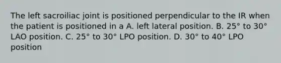 The left sacroiliac joint is positioned perpendicular to the IR when the patient is positioned in a A. left lateral position. B. 25° to 30° LAO position. C. 25° to 30° LPO position. D. 30° to 40° LPO position