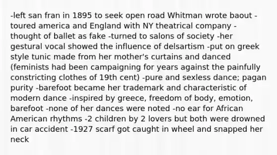 -left san fran in 1895 to seek open road Whitman wrote baout -toured america and England with NY theatrical company -thought of ballet as fake -turned to salons of society -her gestural vocal showed the influence of delsartism -put on greek style tunic made from her mother's curtains and danced (feminists had been campaigning for years against the painfully constricting clothes of 19th cent) -pure and sexless dance; pagan purity -barefoot became her trademark and characteristic of modern dance -inspired by greece, freedom of body, emotion, barefoot -none of her dances were noted -no ear for African American rhythms -2 children by 2 lovers but both were drowned in car accident -1927 scarf got caught in wheel and snapped her neck