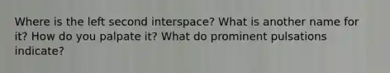 Where is the left second interspace? What is another name for it? How do you palpate it? What do prominent pulsations indicate?