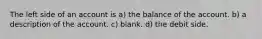 The left side of an account is a) the balance of the account. b) a description of the account. c) blank. d) the debit side.