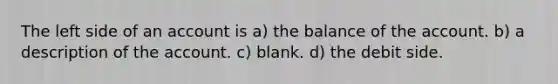 The left side of an account is a) the balance of the account. b) a description of the account. c) blank. d) the debit side.