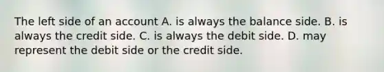 The left side of an account A. is always the balance side. B. is always the credit side. C. is always the debit side. D. may represent the debit side or the credit side.