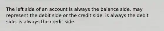 The left side of an account is always the balance side. may represent the debit side or the credit side. is always the debit side. is always the credit side.