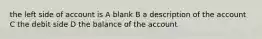 the left side of account is A blank B a description of the account C the debit side D the balance of the account