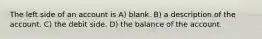 The left side of an account is A) blank. B) a description of the account. C) the debit side. D) the balance of the account.