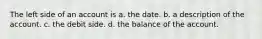 The left side of an account is a. the date. b. a description of the account. c. the debit side. d. the balance of the account.