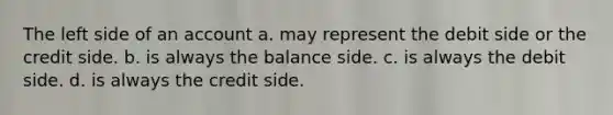 The left side of an account a. may represent the debit side or the credit side. b. is always the balance side. c. is always the debit side. d. is always the credit side.