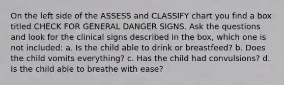 On the left side of the ASSESS and CLASSIFY chart you find a box titled CHECK FOR GENERAL DANGER SIGNS. Ask the questions and look for the clinical signs described in the box, which one is not included: a. Is the child able to drink or breastfeed? b. Does the child vomits everything? c. Has the child had convulsions? d. Is the child able to breathe with ease?