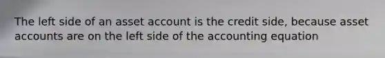 The left side of an asset account is the credit side, because asse<a href='https://www.questionai.com/knowledge/k7x83BRk9p-t-accounts' class='anchor-knowledge'>t accounts</a> are on the left side of <a href='https://www.questionai.com/knowledge/k7UJ6J5ODQ-the-accounting-equation' class='anchor-knowledge'>the accounting equation</a>