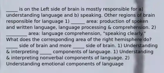 _____ is on the Left side of brain is mostly responsible for a) understanding language and b) speaking. Other regions of brain responsible for language 1) ______ area: production of spoken and written language, language processing & comprehension. 2) _________ area: language comprehension, "speaking clearly." What does the corresponding area of the right hemisphere do? _____ side of brain and more _____ side of brain. 1) Understanding & interpreting _____ components of language. 1) Understanding & interpreting nonverbal components of language. 2) Understanding emotional components of language