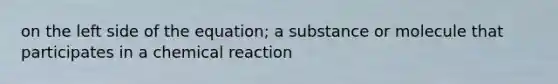 on the left side of the equation; a substance or molecule that participates in a chemical reaction