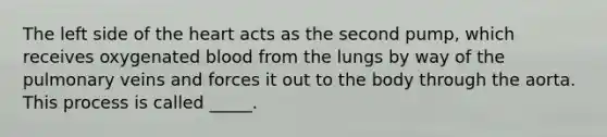 The left side of the heart acts as the second pump, which receives oxygenated blood from the lungs by way of the pulmonary veins and forces it out to the body through the aorta. This process is called _____.
