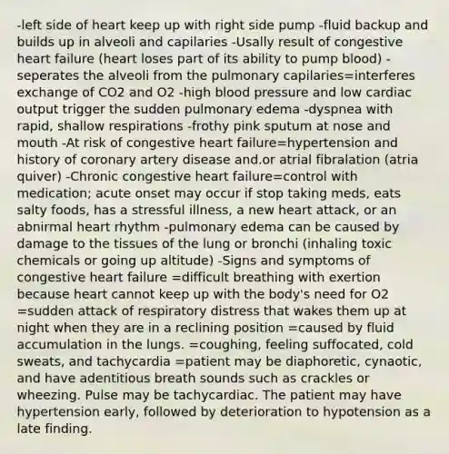 -left side of heart keep up with right side pump -fluid backup and builds up in alveoli and capilaries -Usally result of congestive heart failure (heart loses part of its ability to pump blood) -seperates the alveoli from the pulmonary capilaries=interferes exchange of CO2 and O2 -high blood pressure and low cardiac output trigger the sudden pulmonary edema -dyspnea with rapid, shallow respirations -frothy pink sputum at nose and mouth -At risk of congestive heart failure=hypertension and history of coronary artery disease and.or atrial fibralation (atria quiver) -Chronic congestive heart failure=control with medication; acute onset may occur if stop taking meds, eats salty foods, has a stressful illness, a new heart attack, or an abnirmal heart rhythm -pulmonary edema can be caused by damage to the tissues of the lung or bronchi (inhaling toxic chemicals or going up altitude) -Signs and symptoms of congestive heart failure =difficult breathing with exertion because heart cannot keep up with the body's need for O2 =sudden attack of respiratory distress that wakes them up at night when they are in a reclining position =caused by fluid accumulation in the lungs. =coughing, feeling suffocated, cold sweats, and tachycardia =patient may be diaphoretic, cynaotic, and have adentitious breath sounds such as crackles or wheezing. Pulse may be tachycardiac. The patient may have hypertension early, followed by deterioration to hypotension as a late finding.