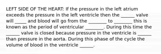 LEFT SIDE OF THE HEART: If the pressure in the left atrium exceeds the pressure in the left ventricle then the ______ valve will _____ and blood will go from the ________ to ________ this is known as the period of ventricular ________. During this time the ______ valve is closed because pressure in the ventricle is ______ than pressure in the aorta. During this phase of the cycle the volume of blood in the ventricle ______.