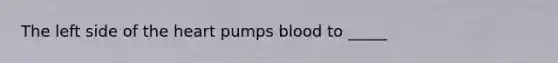 The left side of the heart pumps blood to _____