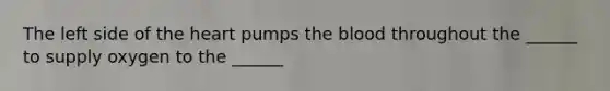 The left side of the heart pumps the blood throughout the ______ to supply oxygen to the ______