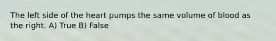 The left side of the heart pumps the same volume of blood as the right. A) True B) False