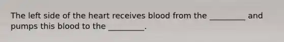 The left side of the heart receives blood from the _________ and pumps this blood to the _________.