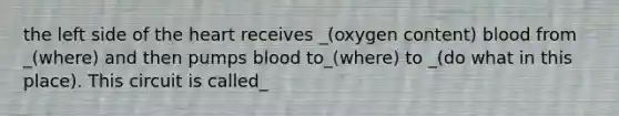 the left side of the heart receives _(oxygen content) blood from _(where) and then pumps blood to_(where) to _(do what in this place). This circuit is called_