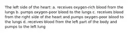 The left side of the heart: a. receives oxygen-rich blood from the lungs b. pumps oxygen-poor blood to the lungs c. receives blood from the right side of the heart and pumps oxygen-poor blood to the lungs d. receives blood from the left part of the body and pumps to the left lung