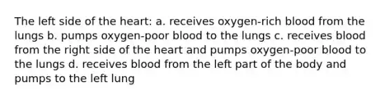 The left side of <a href='https://www.questionai.com/knowledge/kya8ocqc6o-the-heart' class='anchor-knowledge'>the heart</a>: a. receives oxygen-rich blood from the lungs b. pumps oxygen-poor blood to the lungs c. receives blood from the right side of the heart and pumps oxygen-poor blood to the lungs d. receives blood from the left part of the body and pumps to the left lung