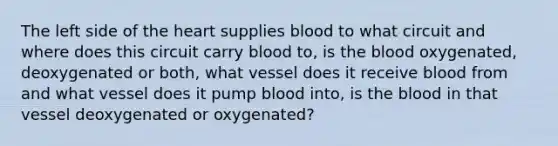 The left side of the heart supplies blood to what circuit and where does this circuit carry blood to, is the blood oxygenated, deoxygenated or both, what vessel does it receive blood from and what vessel does it pump blood into, is the blood in that vessel deoxygenated or oxygenated?