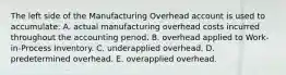 The left side of the Manufacturing Overhead account is used to accumulate: A. actual manufacturing overhead costs incurred throughout the accounting period. B. overhead applied to Work-in-Process Inventory. C. underapplied overhead. D. predetermined overhead. E. overapplied overhead.