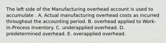 The left side of the Manufacturing overhead account is used to accumulate : A. Actual manufacturing overhead costs as incurred throughout the accounting period. B. overhead applied to Work-in-Process Inventory. C. underapplied overhead. D. predetermined overhead. E. overapplied overhead.