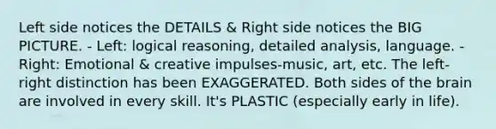 Left side notices the DETAILS & Right side notices the BIG PICTURE. - Left: logical reasoning, detailed analysis, language. - Right: Emotional & creative impulses-music, art, etc. The left-right distinction has been EXAGGERATED. Both sides of the brain are involved in every skill. It's PLASTIC (especially early in life).