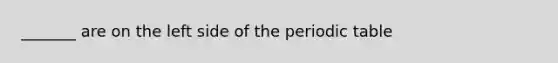 _______ are on the left side of the periodic table